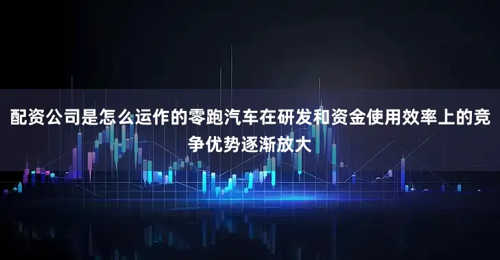 配资公司是怎么运作的零跑汽车在研发和资金使用效率上的竞争优势逐渐放大