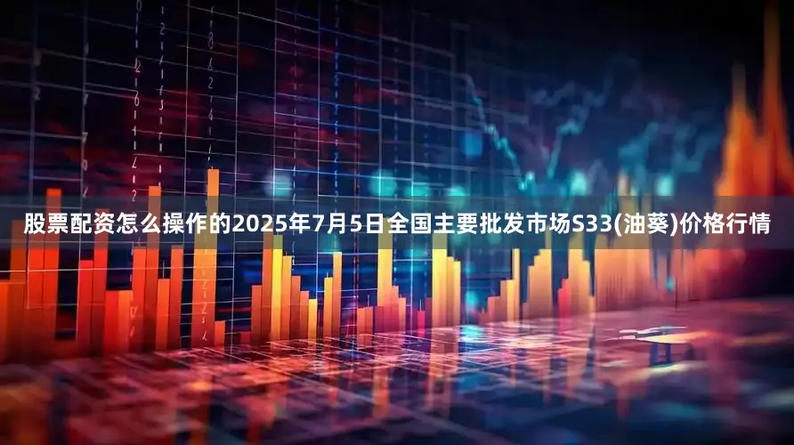 股票配资怎么操作的2025年7月5日全国主要批发市场S33(油葵)价格行情