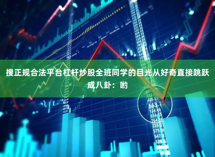 搜正规合法平台杠杆炒股全班同学的目光从好奇直接跳跃成八卦：哟