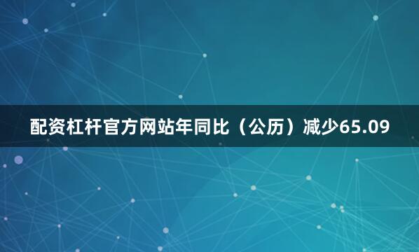 配资杠杆官方网站年同比（公历）减少65.09