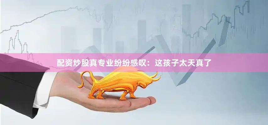 配资炒股真专业纷纷感叹：这孩子太天真了