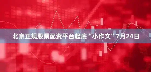 北京正规股票配资平台起底“小作文”7月24日