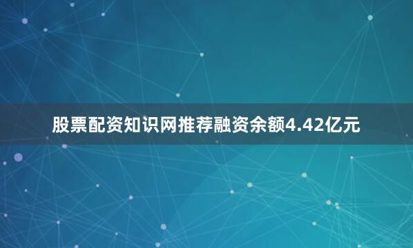 股票配资知识网推荐融资余额4.42亿元