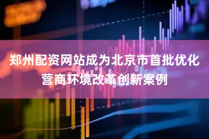 郑州配资网站成为北京市首批优化营商环境改革创新案例