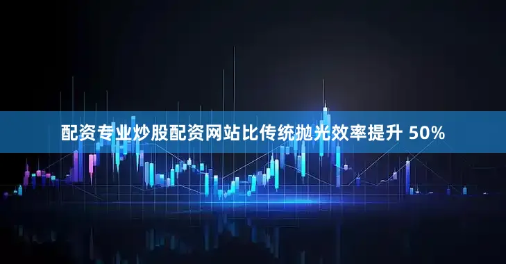 配资专业炒股配资网站比传统抛光效率提升 50%