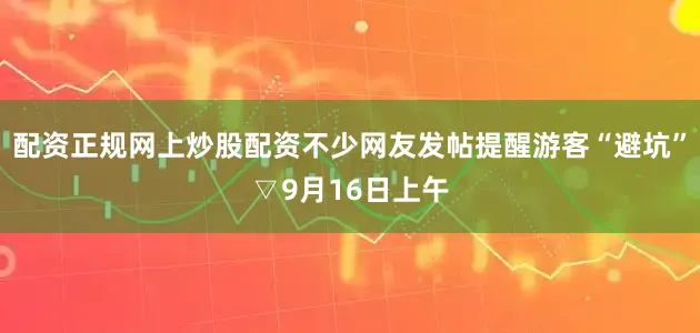 配资正规网上炒股配资不少网友发帖提醒游客“避坑”▽9月16日上午