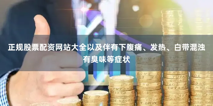正规股票配资网站大全以及伴有下腹痛、发热、白带混浊有臭味等症状