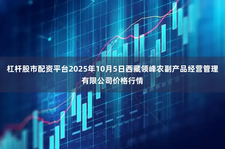 杠杆股市配资平台2025年10月5日西藏领峰农副产品经营管理有限公司价格行情