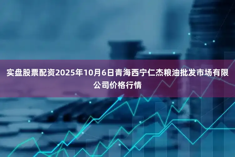 实盘股票配资2025年10月6日青海西宁仁杰粮油批发市场有限公司价格行情