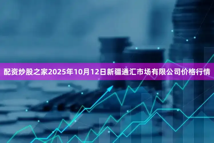 配资炒股之家2025年10月12日新疆通汇市场有限公司价格行情